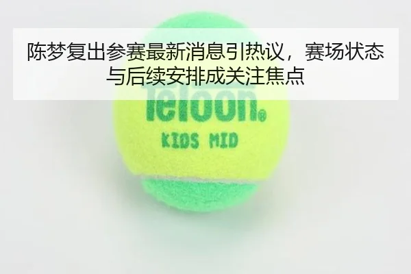 陈梦复出参赛最新消息引热议，赛场状态与后续安排成关注焦点 - bet365